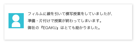 フィルムに線を引いて模写授業をしていましたが、準備・片付けで授業が終わってしまいます。御社のEGAKU(描楽)はとても助かりました。